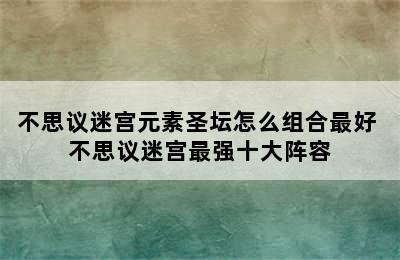 不思议迷宫元素圣坛怎么组合最好 不思议迷宫最强十大阵容